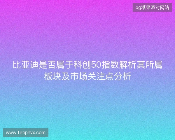 比亚迪是否属于科创50指数解析其所属板块及市场关注点分析 比亚迪是否属于科创50指数解析其所属板块及市场关注点分析