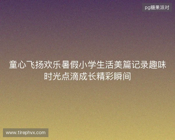 童心飞扬欢乐暑假小学生活美篇记录趣味时光点滴成长精彩瞬间