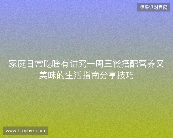 家庭日常吃啥有讲究一周三餐搭配营养又美味的生活指南分享技巧